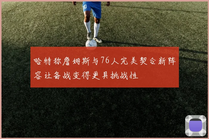 哈特称詹姆斯与76人完美契合新阵容让备战变得更具挑战性