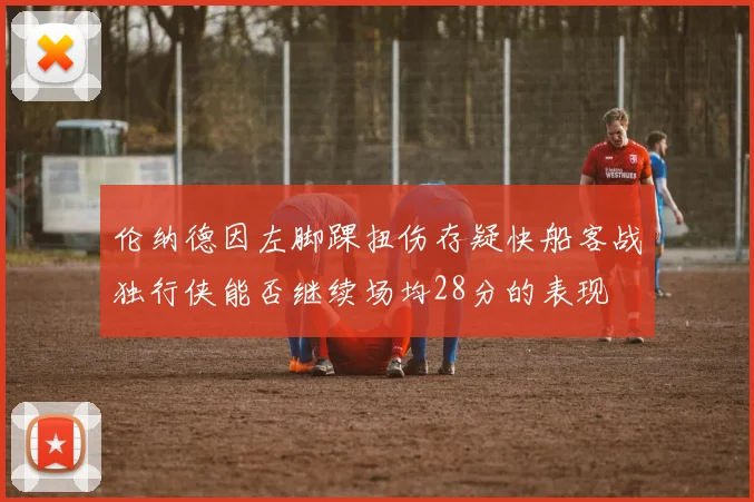 伦纳德因左脚踝扭伤存疑快船客战独行侠能否继续场均28分的表现