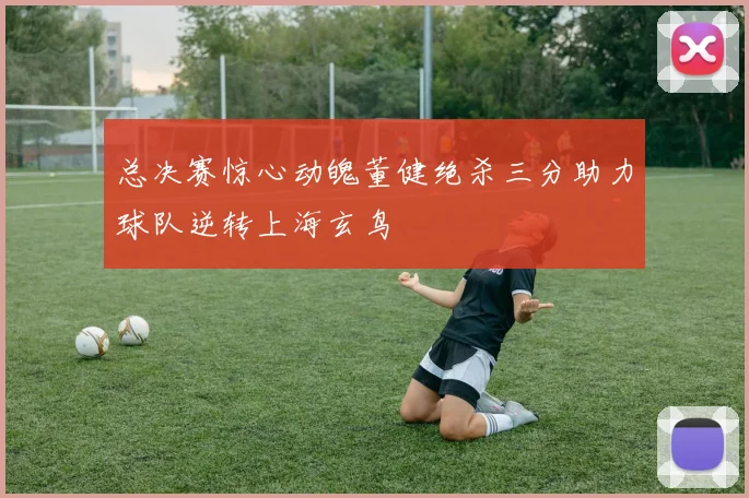 总决赛惊心动魄董健绝杀三分助力球队逆转上海玄鸟