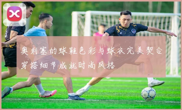 奥利塞的球鞋色彩与球衣完美契合穿搭细节成就时尚风格