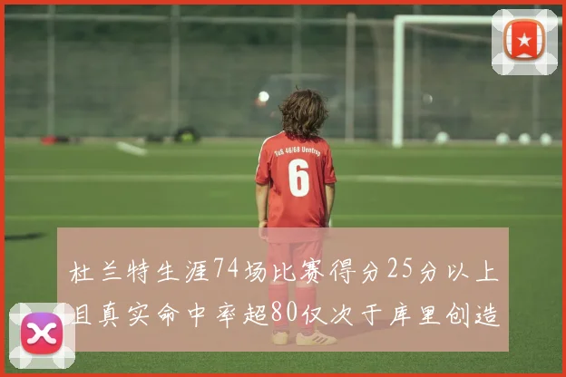 杜兰特生涯74场比赛得分25分以上且真实命中率超80仅次于库里创造历史佳绩