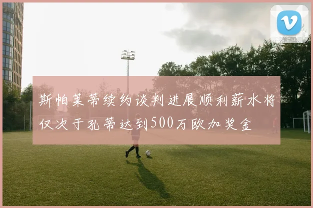 斯帕莱蒂续约谈判进展顺利薪水将仅次于孔蒂达到500万欧加奖金