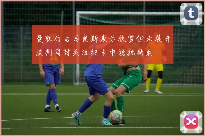 曼联对吉马良斯表示欣赏但未展开谈判同时关注纽卡中场托纳利
