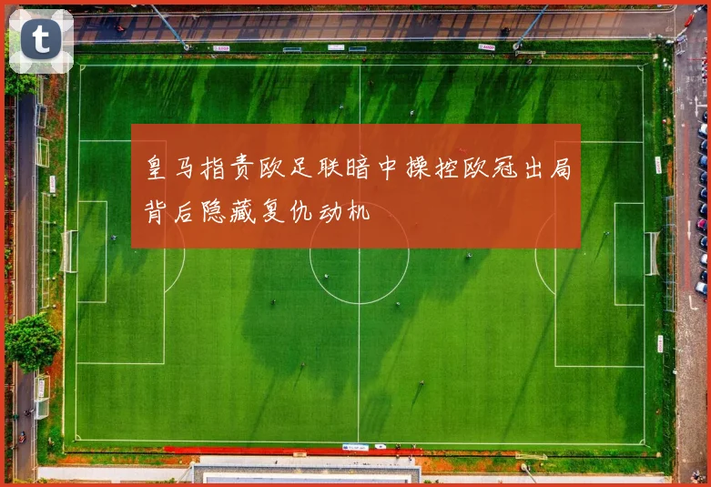 皇马指责欧足联暗中操控欧冠出局背后隐藏复仇动机