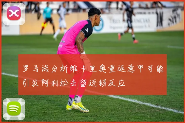 罗马诺分析维卡里奥重返意甲可能引发阿利松去留连锁反应