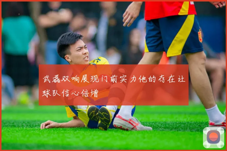 武磊双响展现门前实力他的存在让球队信心倍增
