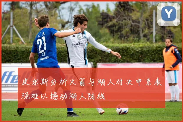 皮尔斯分析火箭与湖人对决申京表现难以撼动湖人防线
