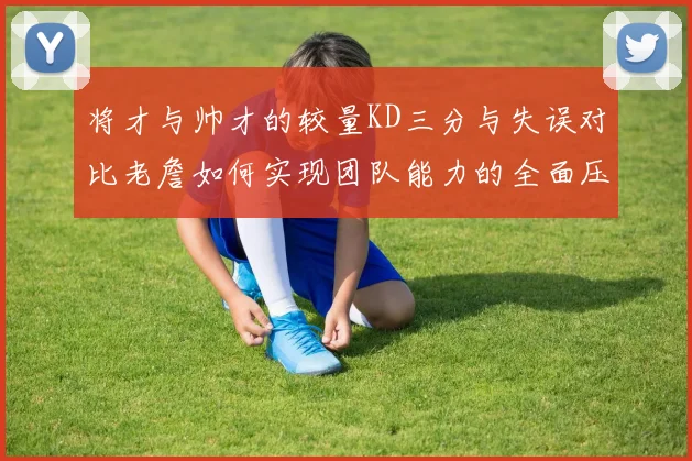 将才与帅才的较量KD三分与失误对比老詹如何实现团队能力的全面压制