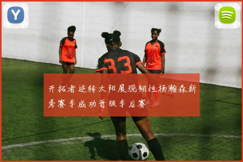 开拓者逆转太阳展现韧性杨瀚森新秀赛季成功晋级季后赛