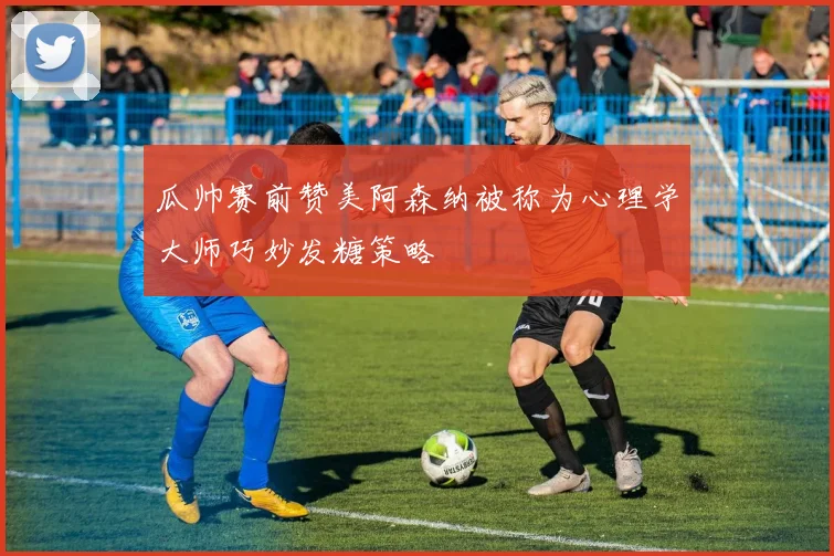 瓜帅赛前赞美阿森纳被称为心理学大师巧妙发糖策略